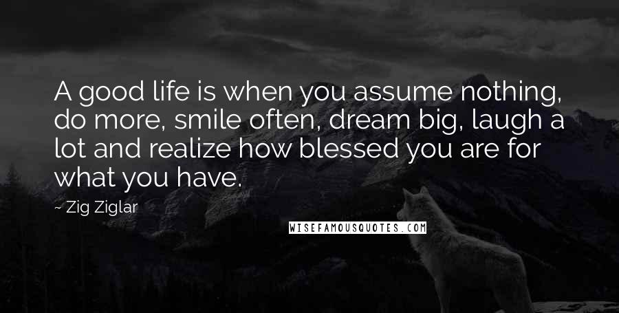 Zig Ziglar Quotes: A good life is when you assume nothing, do more, smile often, dream big, laugh a lot and realize how blessed you are for what you have.