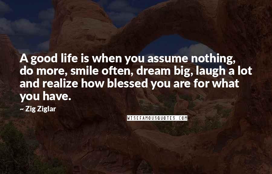 Zig Ziglar Quotes: A good life is when you assume nothing, do more, smile often, dream big, laugh a lot and realize how blessed you are for what you have.