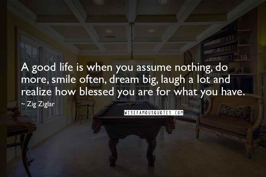 Zig Ziglar Quotes: A good life is when you assume nothing, do more, smile often, dream big, laugh a lot and realize how blessed you are for what you have.