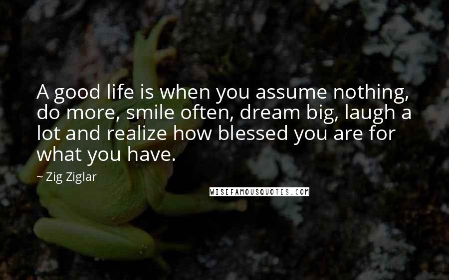 Zig Ziglar Quotes: A good life is when you assume nothing, do more, smile often, dream big, laugh a lot and realize how blessed you are for what you have.