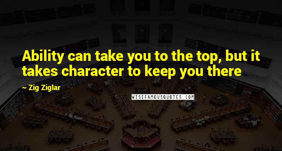 Zig Ziglar Quotes: Ability can take you to the top, but it takes character to keep you there