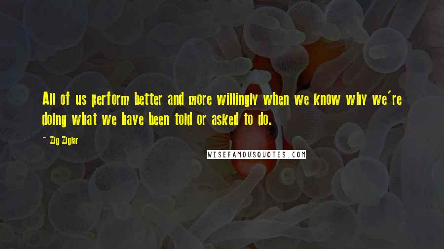 Zig Ziglar Quotes: All of us perform better and more willingly when we know why we're doing what we have been told or asked to do.