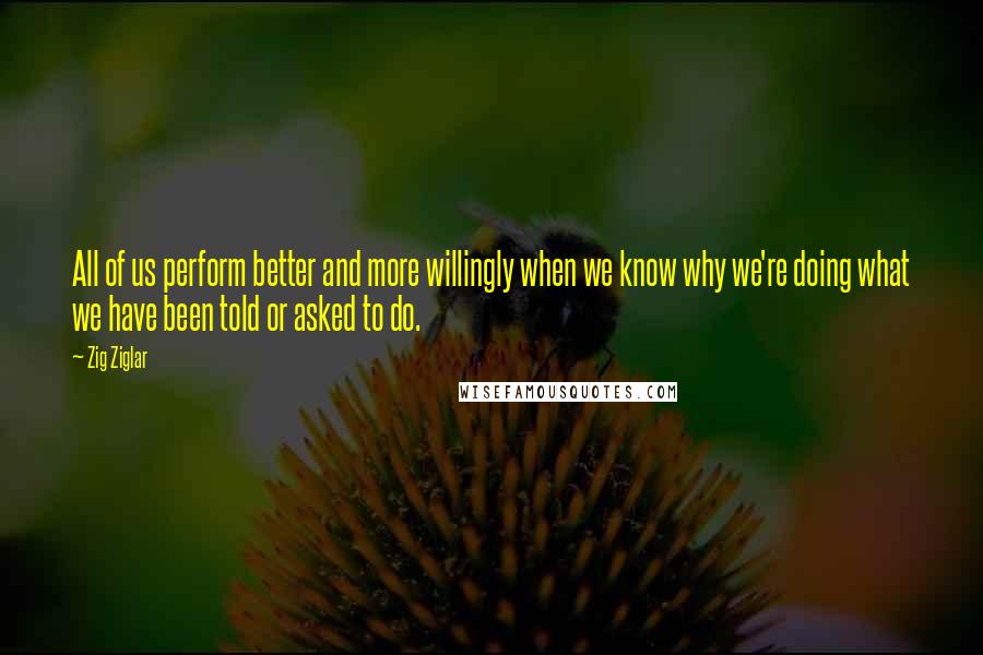 Zig Ziglar Quotes: All of us perform better and more willingly when we know why we're doing what we have been told or asked to do.