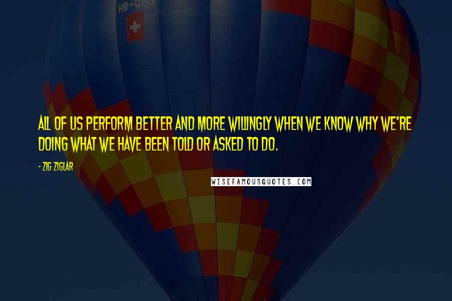 Zig Ziglar Quotes: All of us perform better and more willingly when we know why we're doing what we have been told or asked to do.