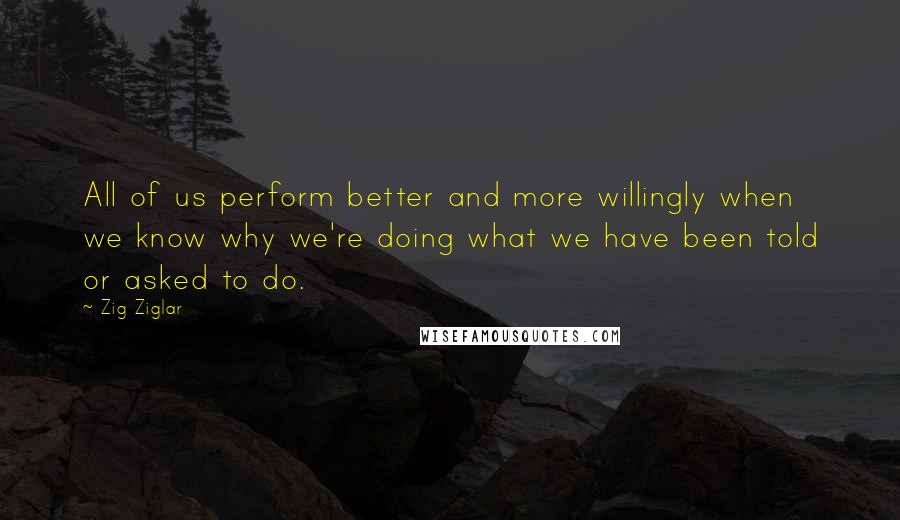 Zig Ziglar Quotes: All of us perform better and more willingly when we know why we're doing what we have been told or asked to do.