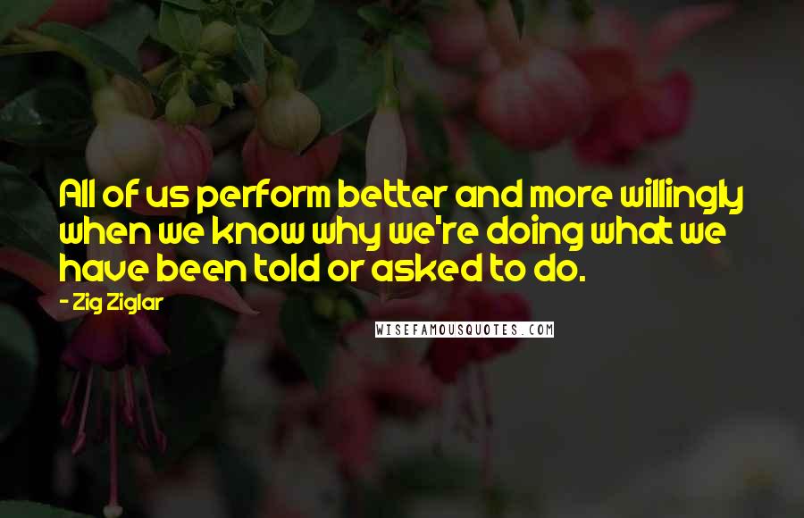 Zig Ziglar Quotes: All of us perform better and more willingly when we know why we're doing what we have been told or asked to do.