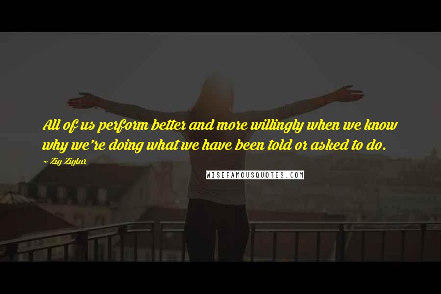 Zig Ziglar Quotes: All of us perform better and more willingly when we know why we're doing what we have been told or asked to do.