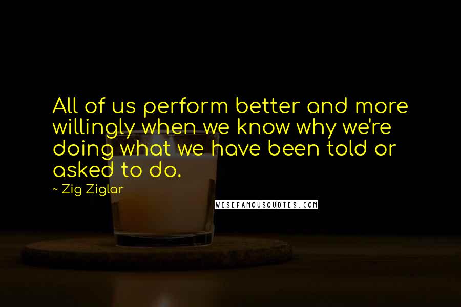 Zig Ziglar Quotes: All of us perform better and more willingly when we know why we're doing what we have been told or asked to do.