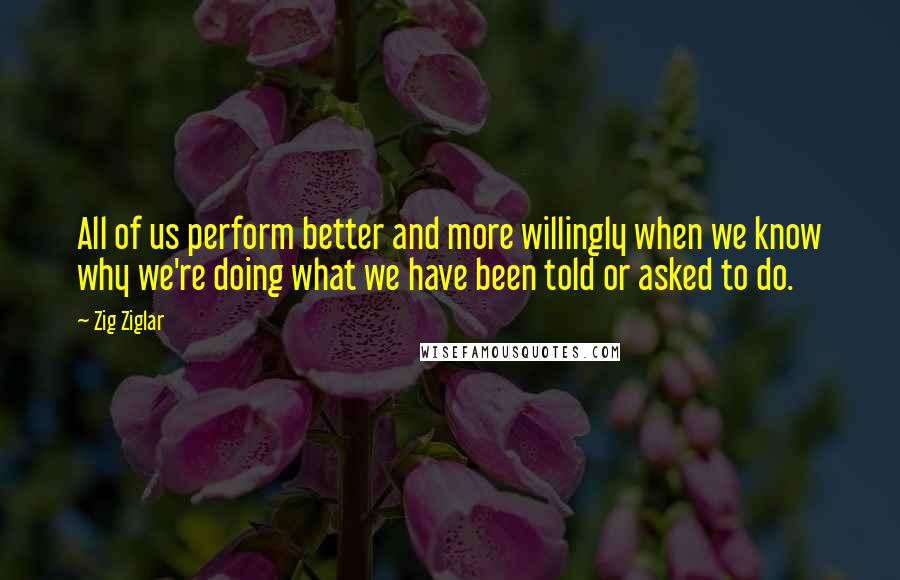 Zig Ziglar Quotes: All of us perform better and more willingly when we know why we're doing what we have been told or asked to do.