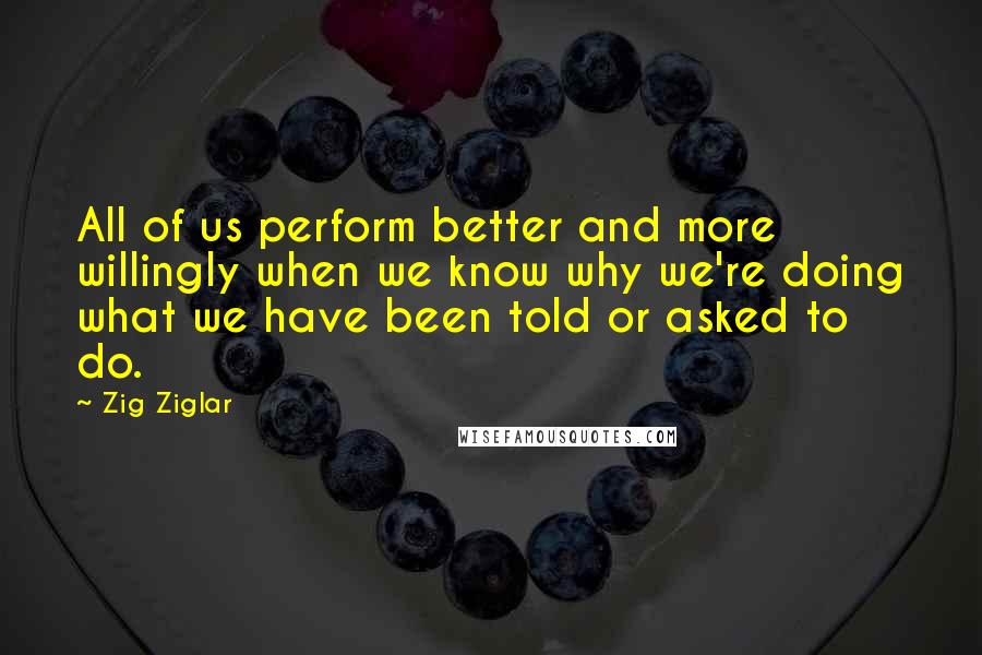 Zig Ziglar Quotes: All of us perform better and more willingly when we know why we're doing what we have been told or asked to do.