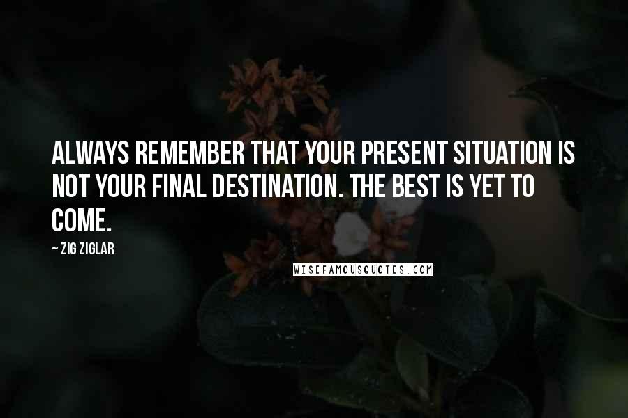 Zig Ziglar Quotes: Always remember that your present situation is not your final destination. The best is yet to come.