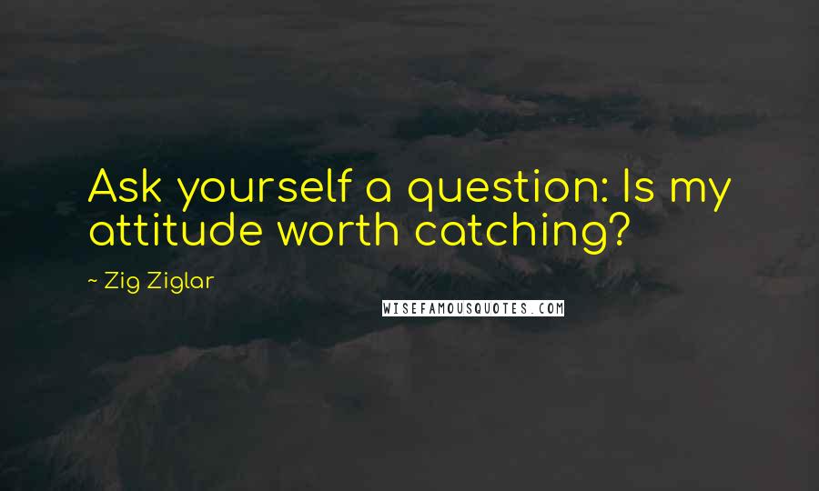 Zig Ziglar Quotes: Ask yourself a question: Is my attitude worth catching?