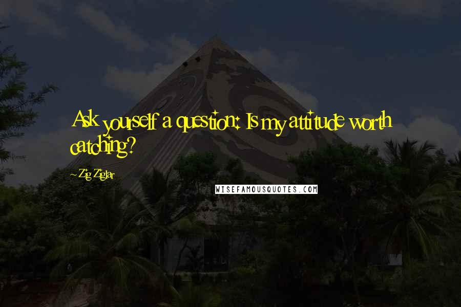 Zig Ziglar Quotes: Ask yourself a question: Is my attitude worth catching?
