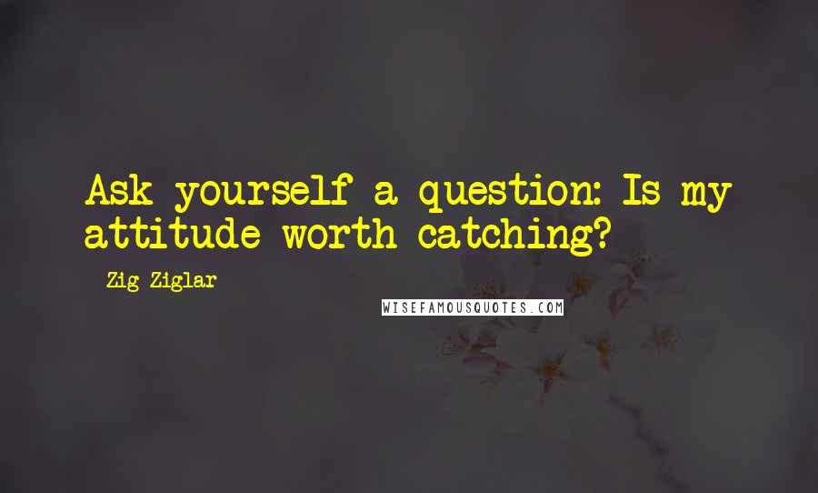 Zig Ziglar Quotes: Ask yourself a question: Is my attitude worth catching?