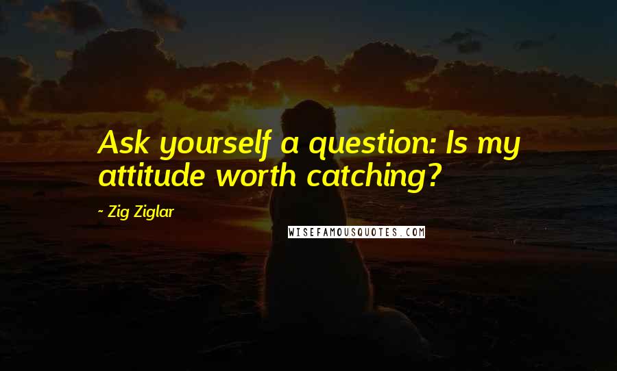 Zig Ziglar Quotes: Ask yourself a question: Is my attitude worth catching?