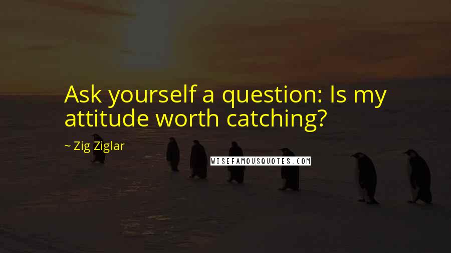 Zig Ziglar Quotes: Ask yourself a question: Is my attitude worth catching?