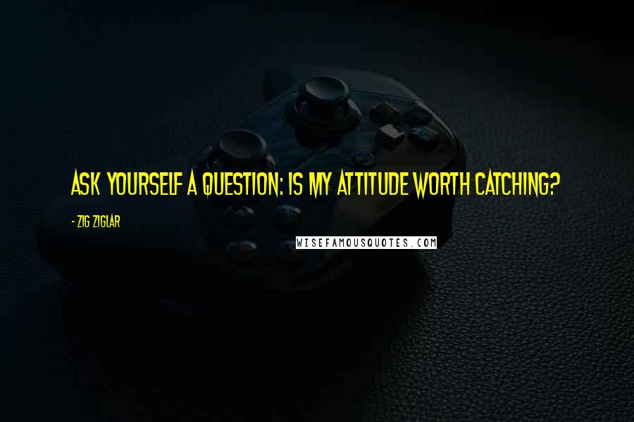 Zig Ziglar Quotes: Ask yourself a question: Is my attitude worth catching?