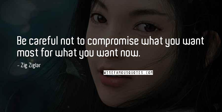 Zig Ziglar Quotes: Be careful not to compromise what you want most for what you want now.