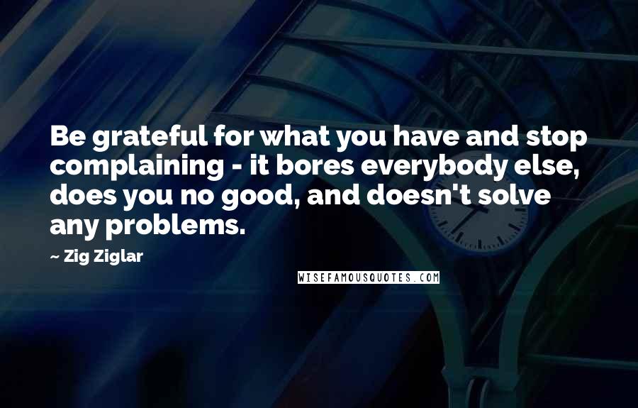 Zig Ziglar Quotes: Be grateful for what you have and stop complaining - it bores everybody else, does you no good, and doesn't solve any problems.