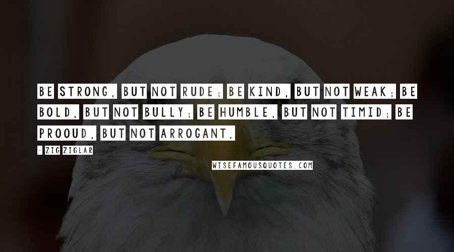 Zig Ziglar Quotes: Be strong, but not rude; Be kind, but not weak; Be bold, but not bully; Be humble, but not timid; Be prooud, but not arrogant.