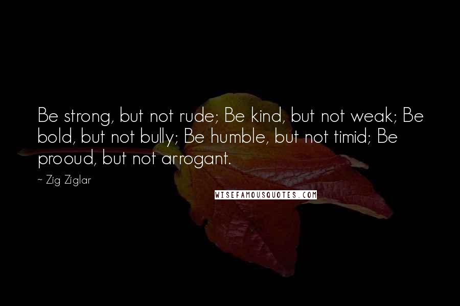 Zig Ziglar Quotes: Be strong, but not rude; Be kind, but not weak; Be bold, but not bully; Be humble, but not timid; Be prooud, but not arrogant.