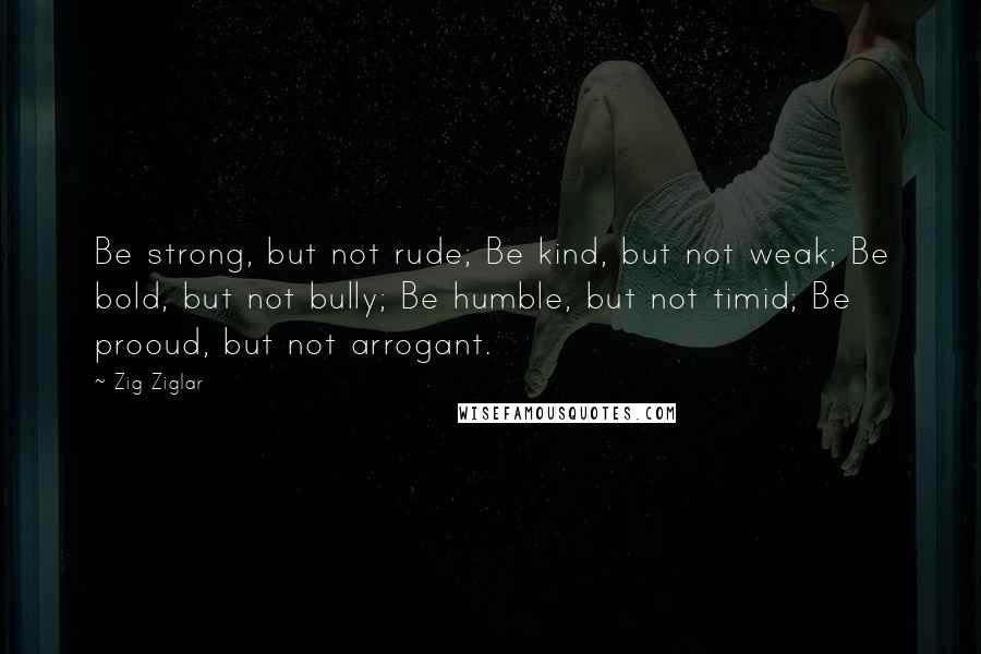 Zig Ziglar Quotes: Be strong, but not rude; Be kind, but not weak; Be bold, but not bully; Be humble, but not timid; Be prooud, but not arrogant.