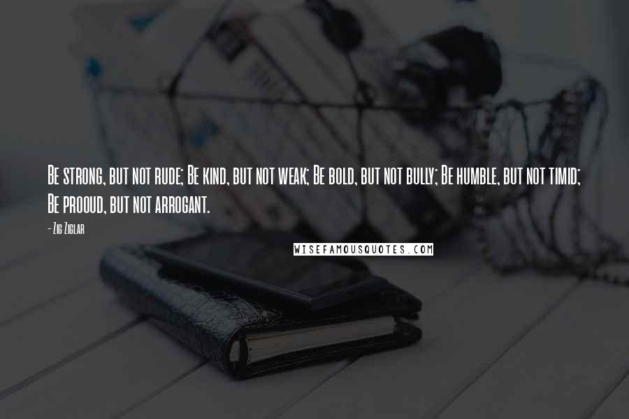 Zig Ziglar Quotes: Be strong, but not rude; Be kind, but not weak; Be bold, but not bully; Be humble, but not timid; Be prooud, but not arrogant.