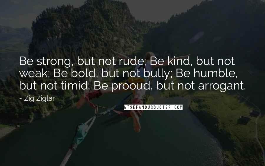 Zig Ziglar Quotes: Be strong, but not rude; Be kind, but not weak; Be bold, but not bully; Be humble, but not timid; Be prooud, but not arrogant.