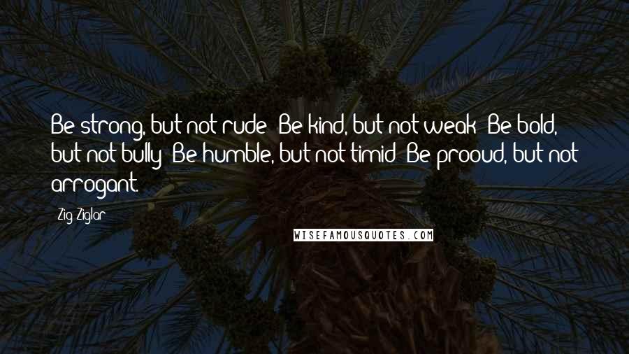 Zig Ziglar Quotes: Be strong, but not rude; Be kind, but not weak; Be bold, but not bully; Be humble, but not timid; Be prooud, but not arrogant.