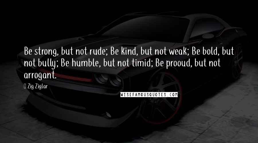 Zig Ziglar Quotes: Be strong, but not rude; Be kind, but not weak; Be bold, but not bully; Be humble, but not timid; Be prooud, but not arrogant.