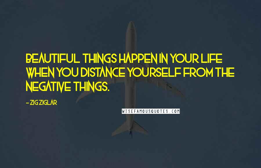 Zig Ziglar Quotes: Beautiful things happen in your life when you distance yourself from the negative things.