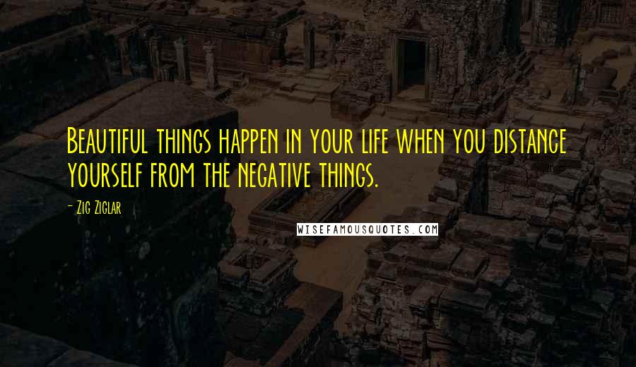 Zig Ziglar Quotes: Beautiful things happen in your life when you distance yourself from the negative things.