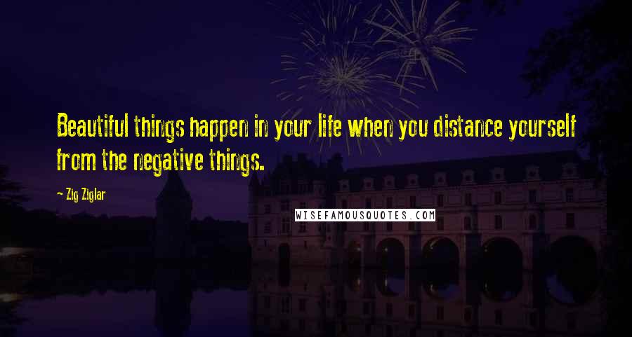 Zig Ziglar Quotes: Beautiful things happen in your life when you distance yourself from the negative things.