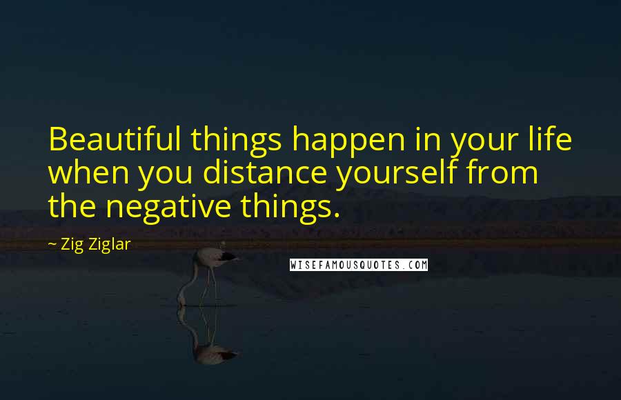 Zig Ziglar Quotes: Beautiful things happen in your life when you distance yourself from the negative things.