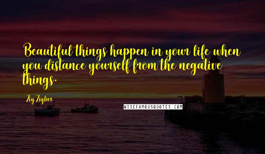 Zig Ziglar Quotes: Beautiful things happen in your life when you distance yourself from the negative things.