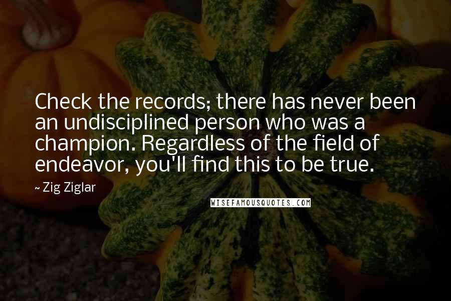 Zig Ziglar Quotes: Check the records; there has never been an undisciplined person who was a champion. Regardless of the field of endeavor, you'll find this to be true.