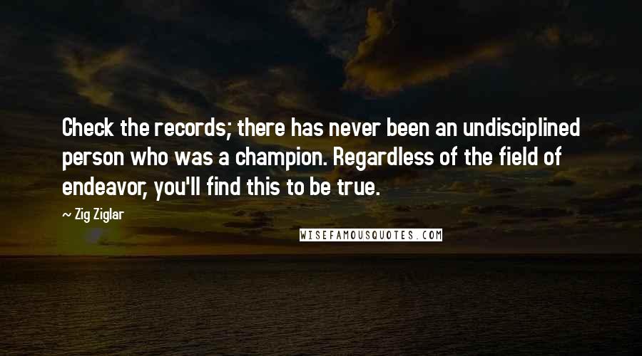 Zig Ziglar Quotes: Check the records; there has never been an undisciplined person who was a champion. Regardless of the field of endeavor, you'll find this to be true.
