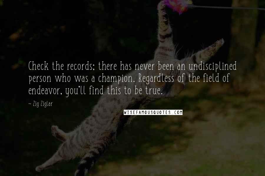Zig Ziglar Quotes: Check the records; there has never been an undisciplined person who was a champion. Regardless of the field of endeavor, you'll find this to be true.