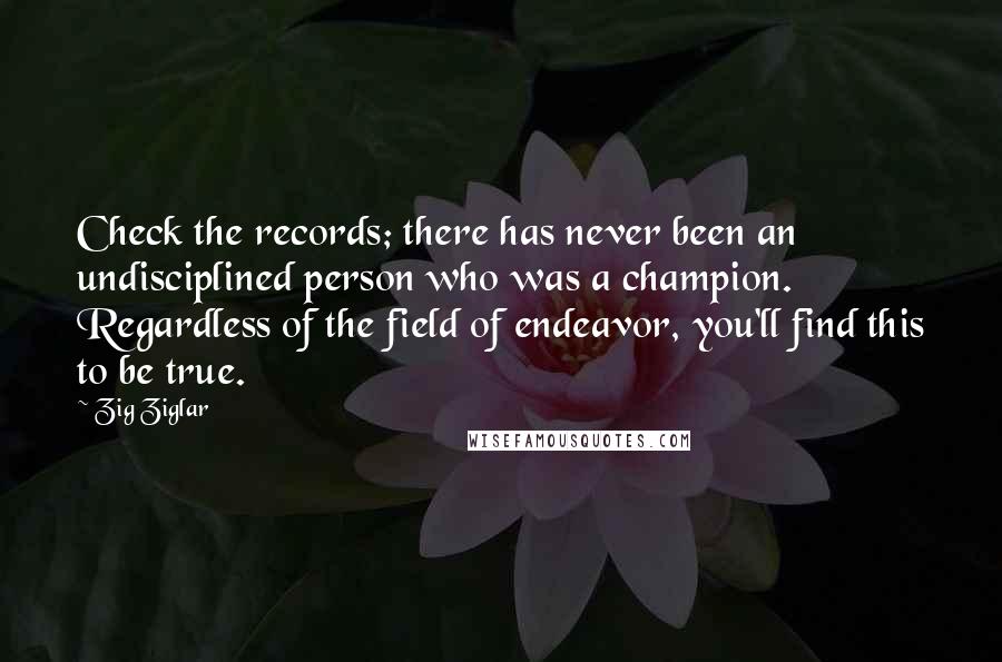 Zig Ziglar Quotes: Check the records; there has never been an undisciplined person who was a champion. Regardless of the field of endeavor, you'll find this to be true.