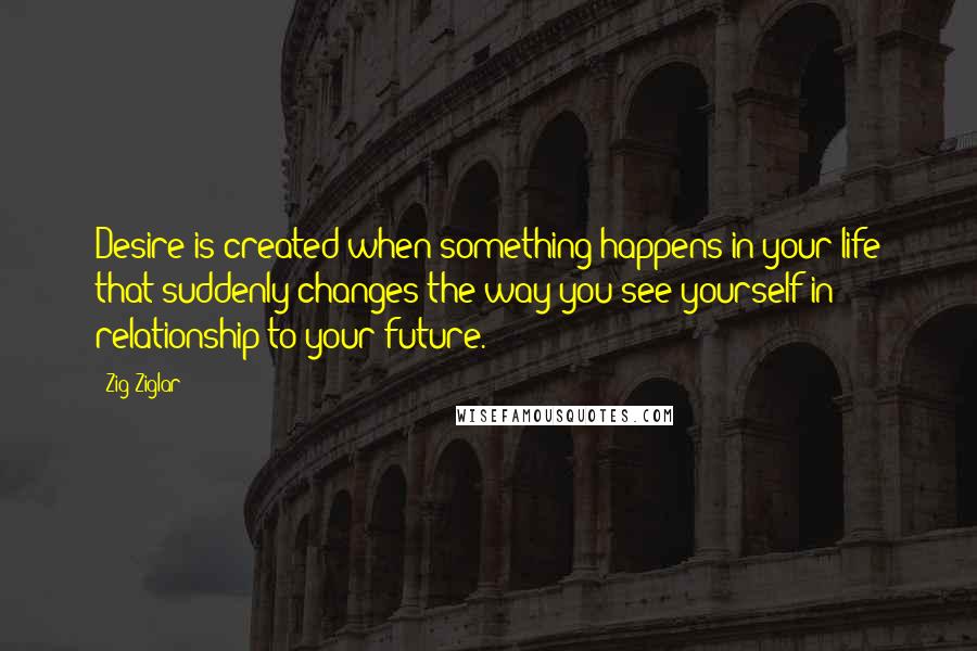 Zig Ziglar Quotes: Desire is created when something happens in your life that suddenly changes the way you see yourself in relationship to your future.