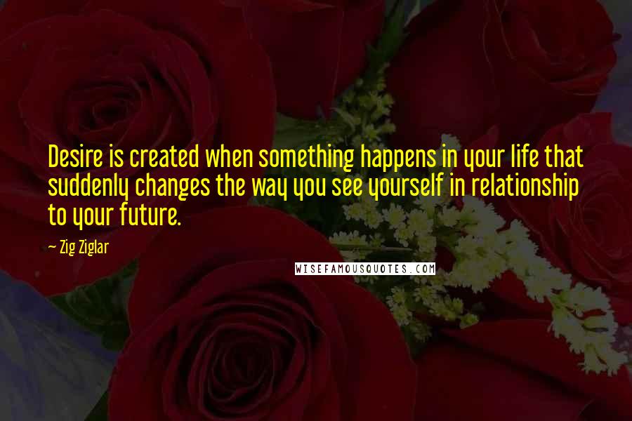 Zig Ziglar Quotes: Desire is created when something happens in your life that suddenly changes the way you see yourself in relationship to your future.