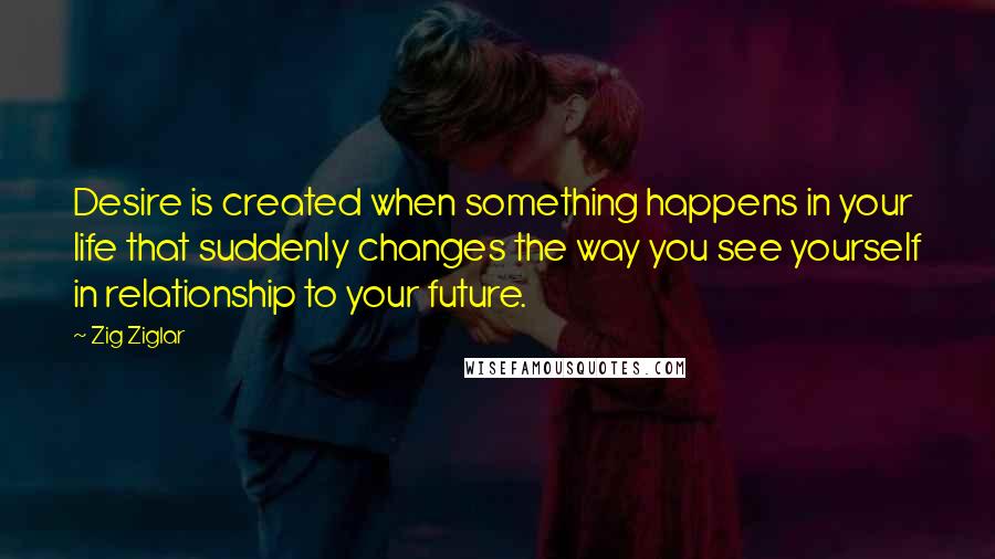 Zig Ziglar Quotes: Desire is created when something happens in your life that suddenly changes the way you see yourself in relationship to your future.