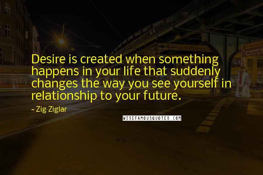 Zig Ziglar Quotes: Desire is created when something happens in your life that suddenly changes the way you see yourself in relationship to your future.