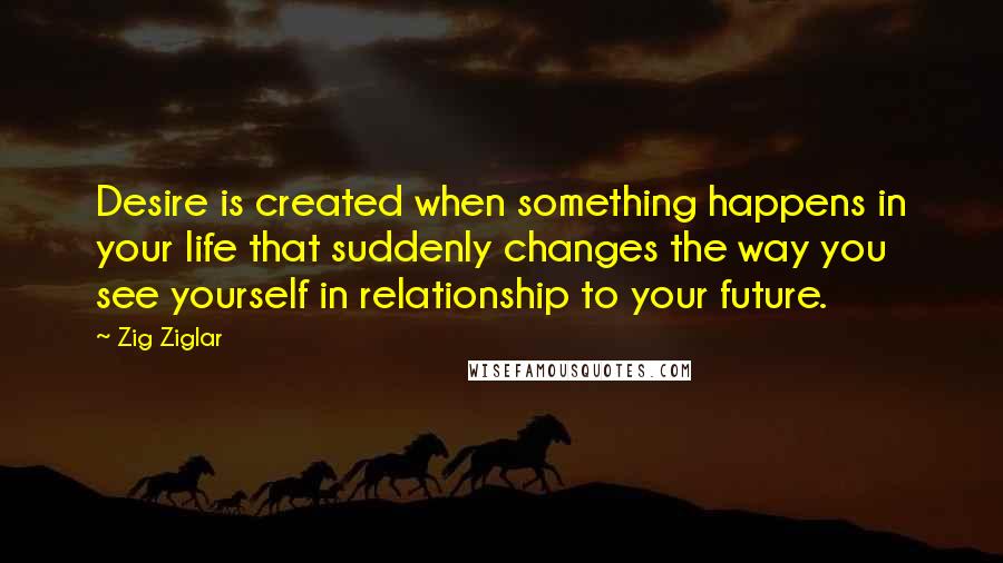 Zig Ziglar Quotes: Desire is created when something happens in your life that suddenly changes the way you see yourself in relationship to your future.