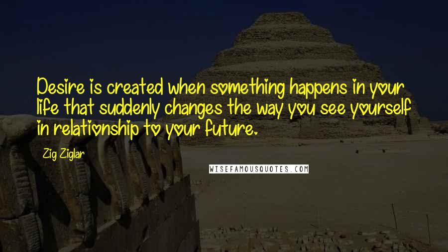 Zig Ziglar Quotes: Desire is created when something happens in your life that suddenly changes the way you see yourself in relationship to your future.