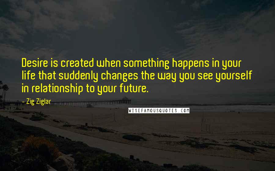 Zig Ziglar Quotes: Desire is created when something happens in your life that suddenly changes the way you see yourself in relationship to your future.