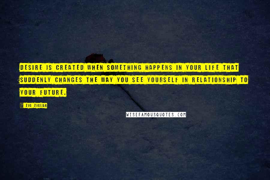 Zig Ziglar Quotes: Desire is created when something happens in your life that suddenly changes the way you see yourself in relationship to your future.