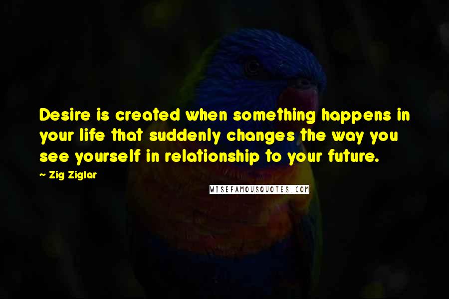 Zig Ziglar Quotes: Desire is created when something happens in your life that suddenly changes the way you see yourself in relationship to your future.