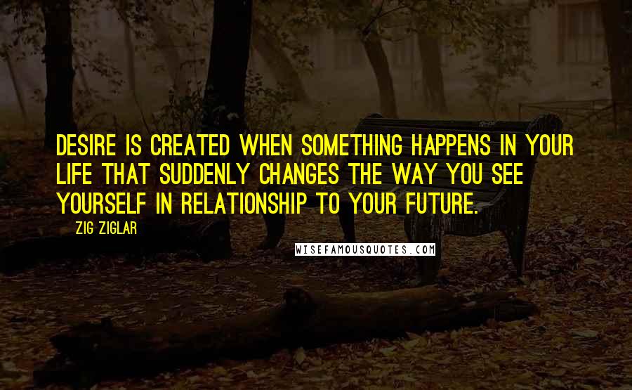 Zig Ziglar Quotes: Desire is created when something happens in your life that suddenly changes the way you see yourself in relationship to your future.