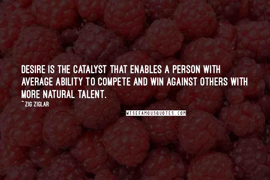 Zig Ziglar Quotes: Desire is the catalyst that enables a person with average ability to compete and win against others with more natural talent.
